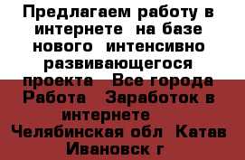 Предлагаем работу в интернете, на базе нового, интенсивно-развивающегося проекта - Все города Работа » Заработок в интернете   . Челябинская обл.,Катав-Ивановск г.